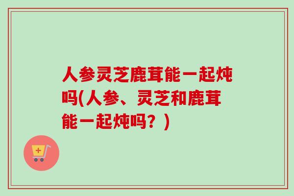 人参灵芝鹿茸能一起炖吗(人参、灵芝和鹿茸能一起炖吗？)