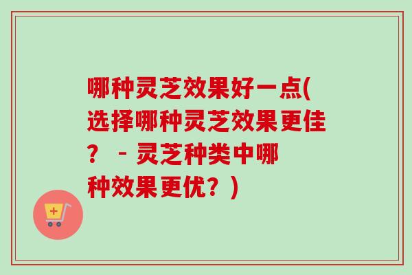 哪种灵芝效果好一点(选择哪种灵芝效果更佳？ - 灵芝种类中哪种效果更优？)