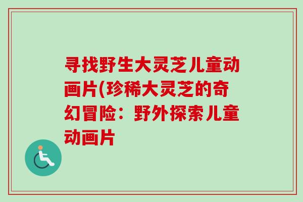 寻找野生大灵芝儿童动画片(珍稀大灵芝的奇幻冒险：野外探索儿童动画片