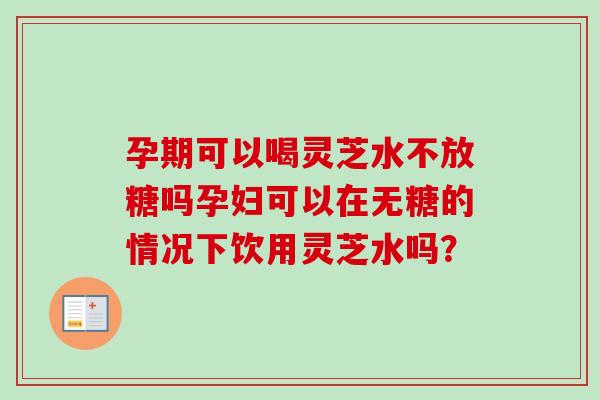 孕期可以喝灵芝水不放糖吗孕妇可以在无糖的情况下饮用灵芝水吗？