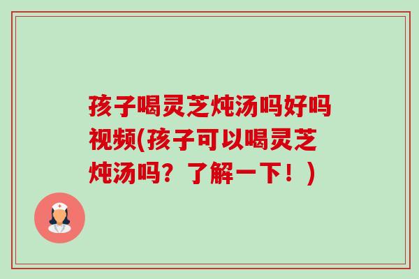 孩子喝灵芝炖汤吗好吗视频(孩子可以喝灵芝炖汤吗？了解一下！)