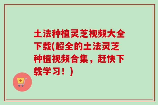 土法种植灵芝视频大全下载(超全的土法灵芝种植视频合集，赶快下载学习！)
