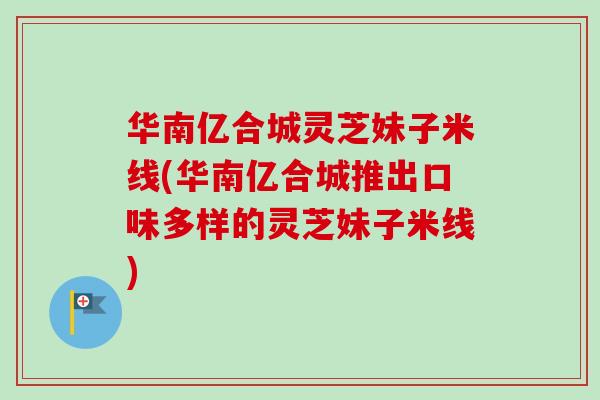华南亿合城灵芝妹子米线(华南亿合城推出口味多样的灵芝妹子米线)