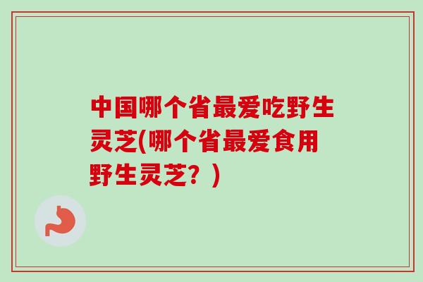 中国哪个省最爱吃野生灵芝(哪个省最爱食用野生灵芝？)