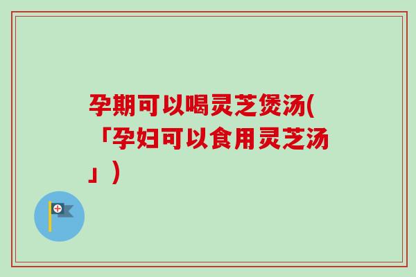 孕期可以喝灵芝煲汤(「孕妇可以食用灵芝汤」)