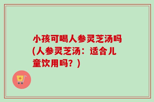 小孩可喝人参灵芝汤吗(人参灵芝汤：适合儿童饮用吗？)