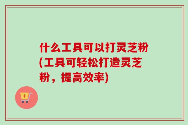 什么工具可以打灵芝粉(工具可轻松打造灵芝粉，提高效率)
