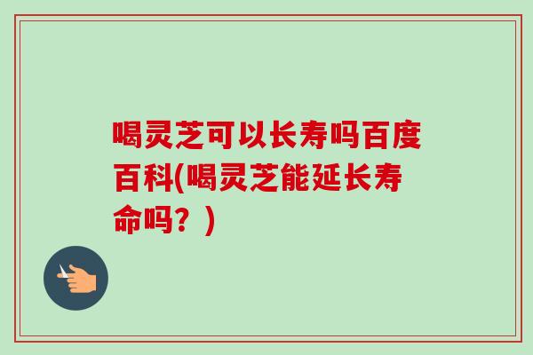 喝灵芝可以长寿吗百度百科(喝灵芝能延长寿命吗？)