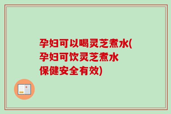孕妇可以喝灵芝煮水(孕妇可饮灵芝煮水  保健安全有效)