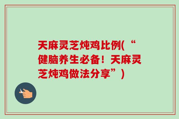 天麻灵芝炖鸡比例(“健脑养生必备！天麻灵芝炖鸡做法分享”)