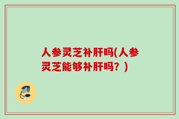 人参灵芝补吗(人参灵芝能够补吗？)