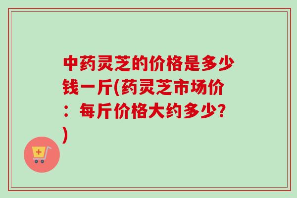 中药灵芝的价格是多少钱一斤(药灵芝市场价：每斤价格大约多少？)