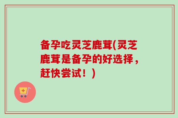备孕吃灵芝鹿茸(灵芝鹿茸是备孕的好选择，赶快尝试！)