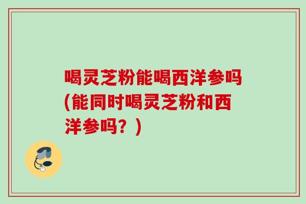 喝灵芝粉能喝西洋参吗(能同时喝灵芝粉和西洋参吗？)
