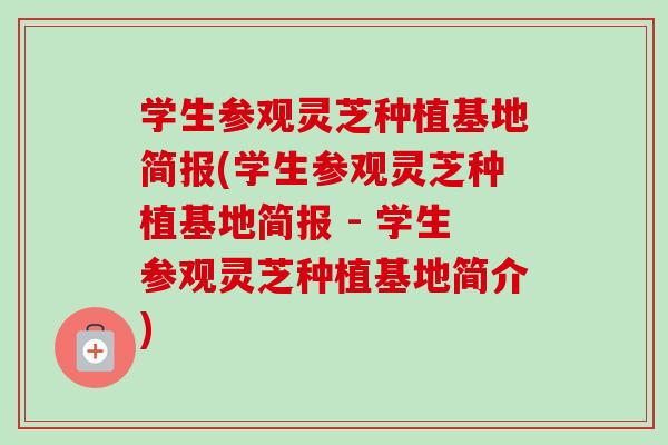 学生参观灵芝种植基地简报(学生参观灵芝种植基地简报 - 学生参观灵芝种植基地简介)