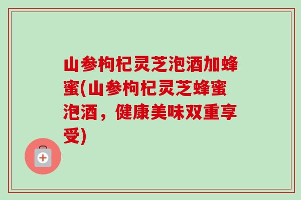 山参枸杞灵芝泡酒加蜂蜜(山参枸杞灵芝蜂蜜泡酒，健康美味双重享受)