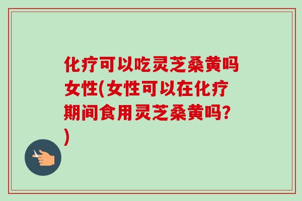 可以吃灵芝桑黄吗女性(女性可以在期间食用灵芝桑黄吗？)