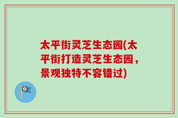 太平街灵芝生态园(太平街打造灵芝生态园，景观独特不容错过)