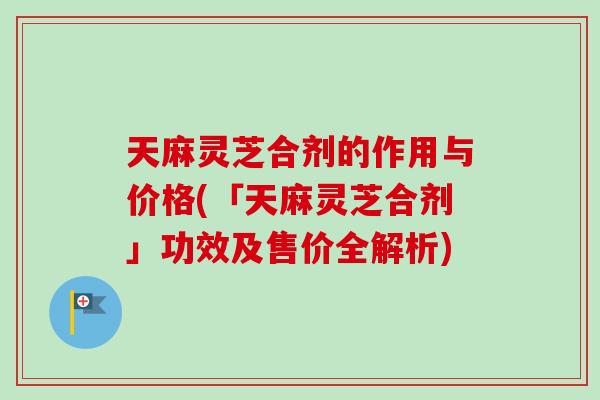 天麻灵芝合剂的作用与价格(「天麻灵芝合剂」功效及售价全解析)