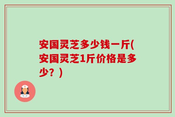 安国灵芝多少钱一斤(安国灵芝1斤价格是多少？)