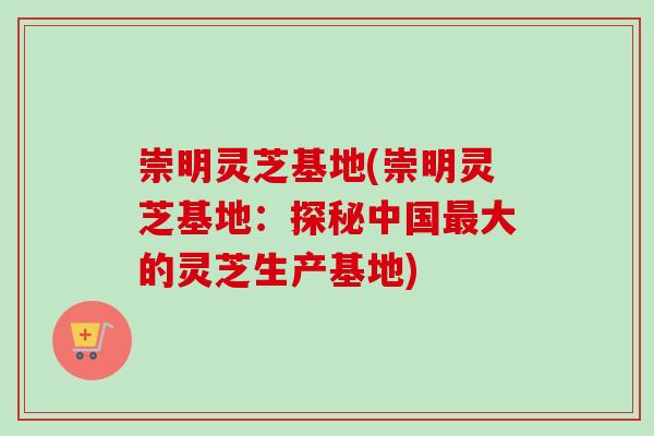 崇明灵芝基地(崇明灵芝基地:探秘中国大的灵芝生产基地) 崇明灵芝基地(崇明灵芝基地:探秘中国大的灵芝生产基地)