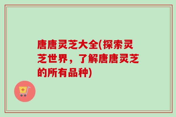 唐唐灵芝大全(探索灵芝世界，了解唐唐灵芝的所有品种)