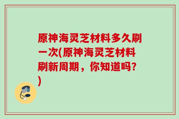 原神海灵芝材料多久刷一次(原神海灵芝材料刷新周期，你知道吗？)