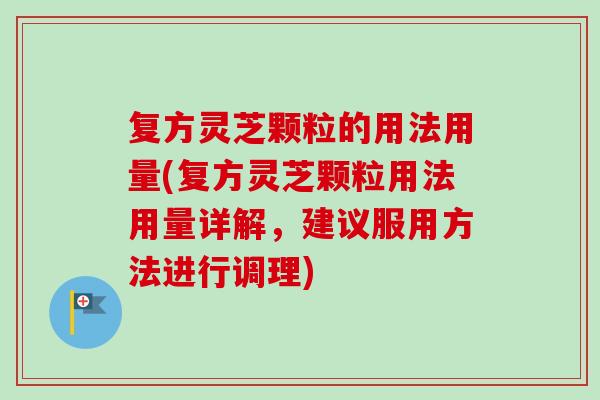 复方灵芝颗粒的用法用量(复方灵芝颗粒用法用量详解，建议服用方法进行调理)