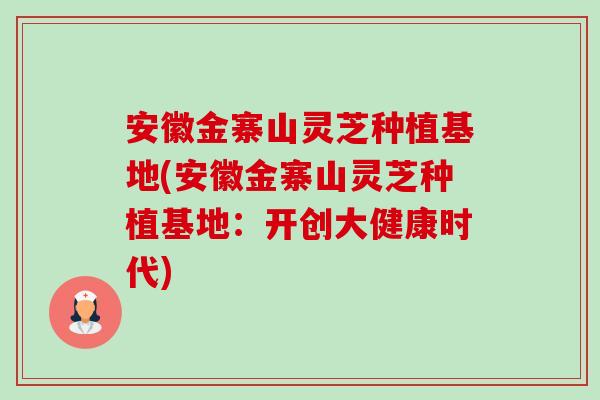 安徽金寨山灵芝种植基地(安徽金寨山灵芝种植基地：开创大健康时代)