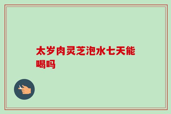 太岁肉灵芝泡水七天能喝吗