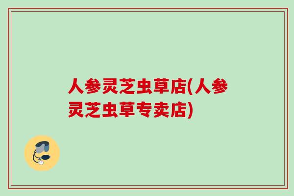 人参灵芝虫草店(人参灵芝虫草专卖店)