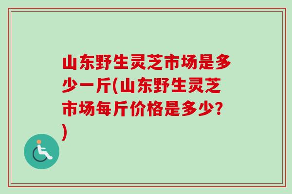 山东野生灵芝市场是多少一斤(山东野生灵芝市场每斤价格是多少？)