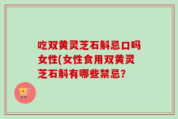 吃双黄灵芝石斛忌口吗女性(女性食用双黄灵芝石斛有哪些禁忌？