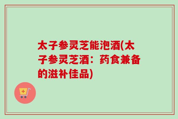 太子参灵芝能泡酒(太子参灵芝酒：药食兼备的滋补佳品)