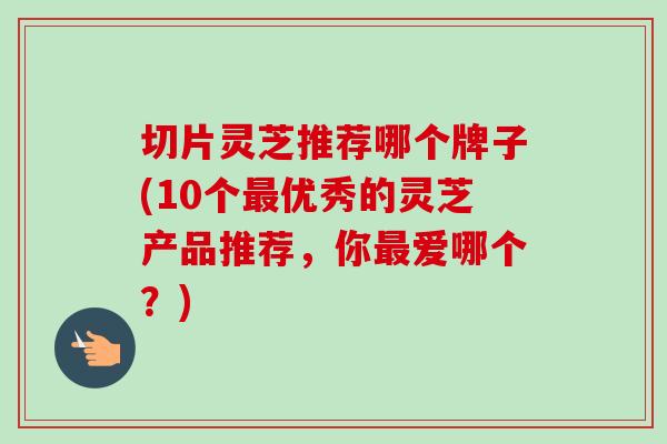 切片灵芝推荐哪个牌子(10个优秀的灵芝产品推荐，你爱哪个？)
