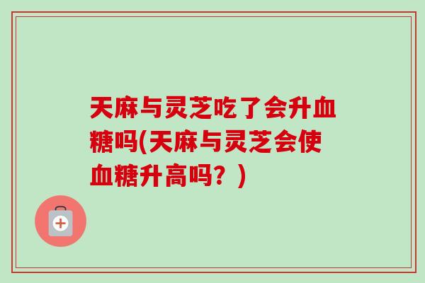 天麻与灵芝吃了会升血糖吗(天麻与灵芝会使血糖升高吗？)