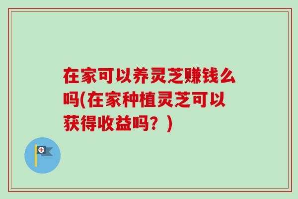 在家可以养灵芝赚钱么吗(在家种植灵芝可以获得收益吗？)