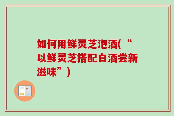 如何用鲜灵芝泡酒(“以鲜灵芝搭配白酒尝新滋味”)