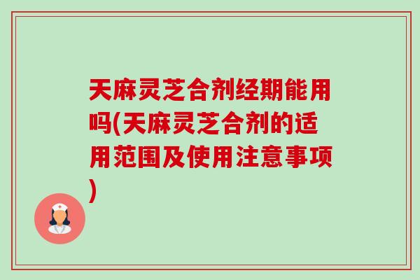 天麻灵芝合剂经期能用吗(天麻灵芝合剂的适用范围及使用注意事项)
