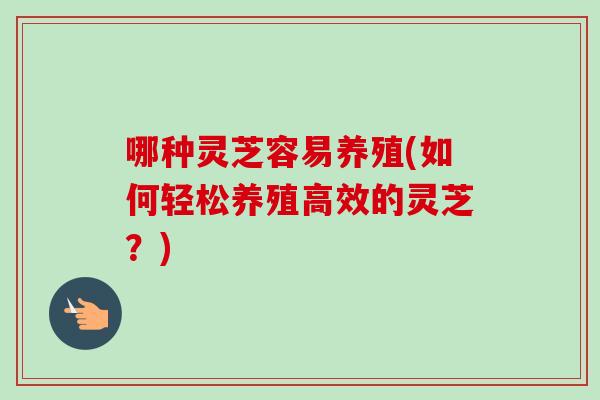 哪种灵芝容易养殖(如何轻松养殖高效的灵芝？)
