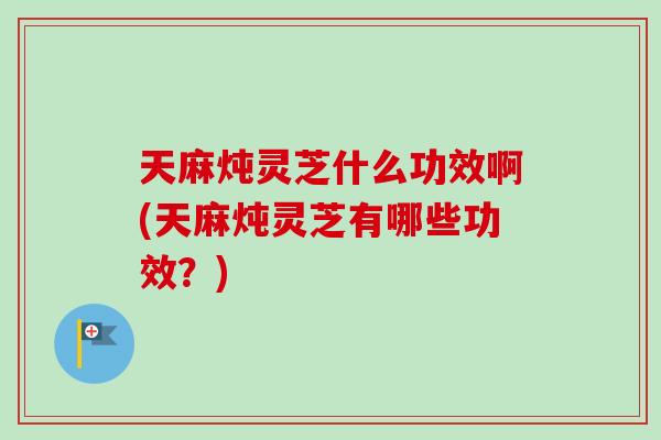 天麻炖灵芝什么功效啊(天麻炖灵芝有哪些功效？)