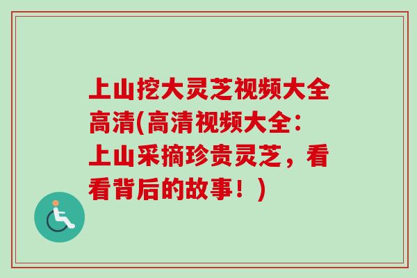 上山挖大灵芝视频大全高清(高清视频大全：上山采摘珍贵灵芝，看看背后的故事！)