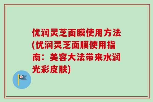 优润灵芝面膜使用方法(优润灵芝面膜使用指南：美容大法带来水润光彩皮肤)