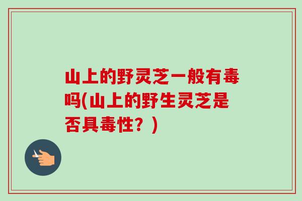 山上的野灵芝一般有毒吗(山上的野生灵芝是否具毒性？)