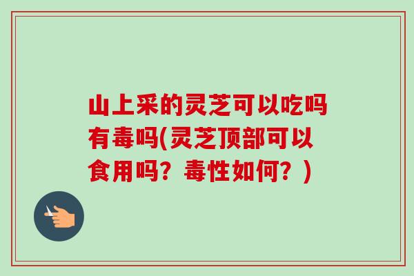 山上采的灵芝可以吃吗有毒吗(灵芝顶部可以食用吗？毒性如何？)