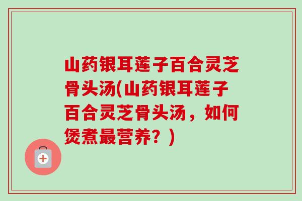 山药银耳莲子百合灵芝骨头汤(山药银耳莲子百合灵芝骨头汤，如何煲煮最营养？)