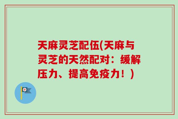 天麻灵芝配伍(天麻与灵芝的天然配对:缓解压力、提高免疫力!) 天麻灵芝配伍(天麻与灵芝的天然配对:缓解压力、提高免疫力!)