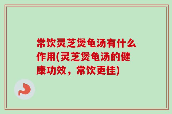 常饮灵芝煲龟汤有什么作用(灵芝煲龟汤的健康功效，常饮更佳)