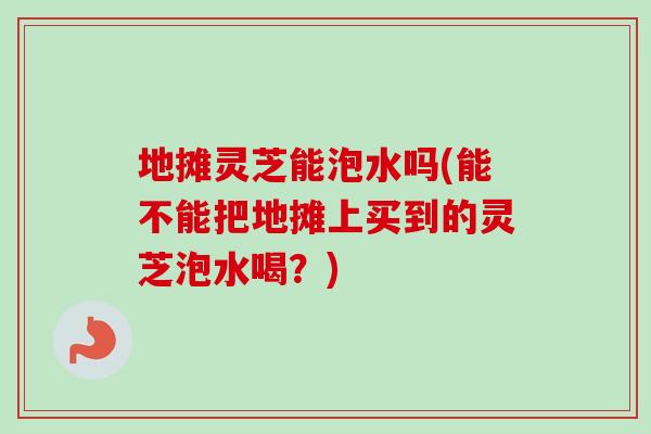 地摊灵芝能泡水吗(能不能把地摊上买到的灵芝泡水喝？)