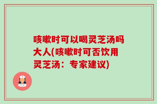 咳嗽时可以喝灵芝汤吗大人(咳嗽时可否饮用灵芝汤：专家建议)